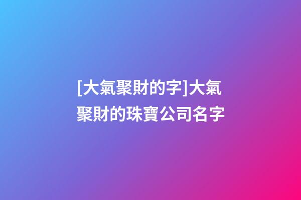 [大氣聚財的字]大氣聚財的珠寶公司名字-第1張-公司起名-玄機派